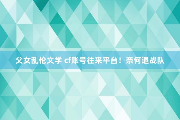 父女乱伦文学 cf账号往来平台！奈何退战队