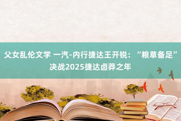 父女乱伦文学 一汽-内行捷达王开锐：“粮草备足”决战2025捷达卤莽之年