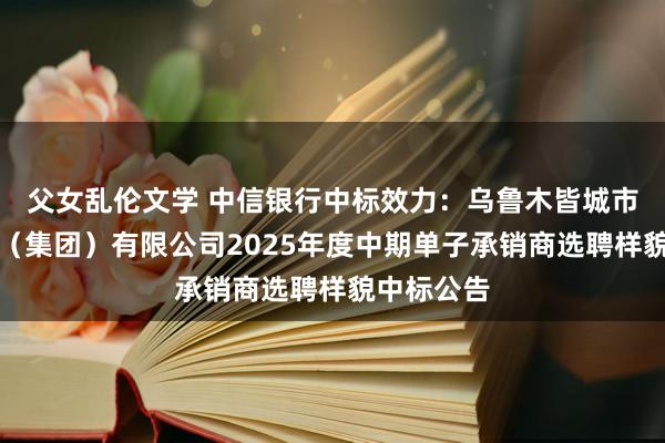 父女乱伦文学 中信银行中标效力：乌鲁木皆城市开垦投资（集团）有限公司2025年度中期单子承销商选聘样貌中标公告