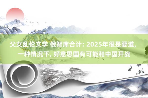 父女乱伦文学 俄智库合计: 2025年很是要道， 一种情况下， 好意思国有可能和中国开战