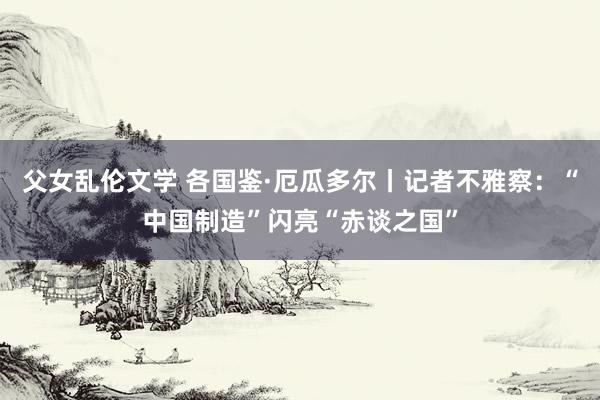 父女乱伦文学 各国鉴·厄瓜多尔丨记者不雅察：“中国制造”闪亮“赤谈之国”