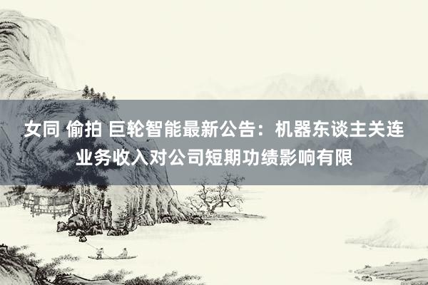 女同 偷拍 巨轮智能最新公告：机器东谈主关连业务收入对公司短期功绩影响有限