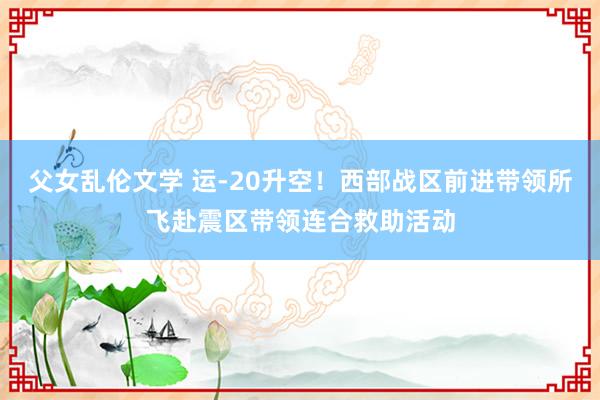 父女乱伦文学 运-20升空！西部战区前进带领所飞赴震区带领连合救助活动