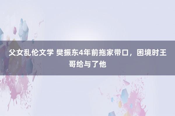 父女乱伦文学 樊振东4年前拖家带口，困境时王哥给与了他
