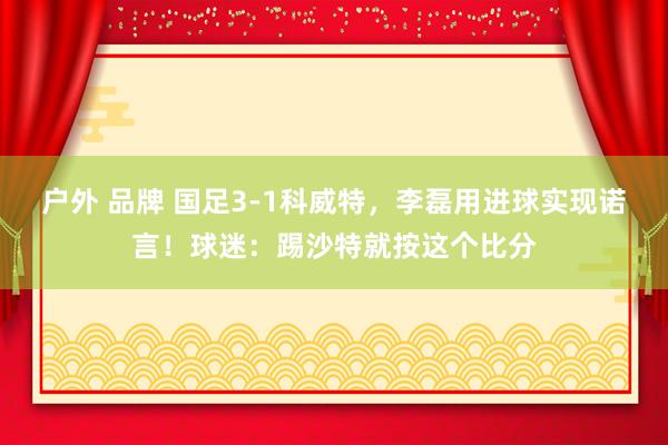 户外 品牌 国足3-1科威特，李磊用进球实现诺言！球迷：踢沙特就按这个比分