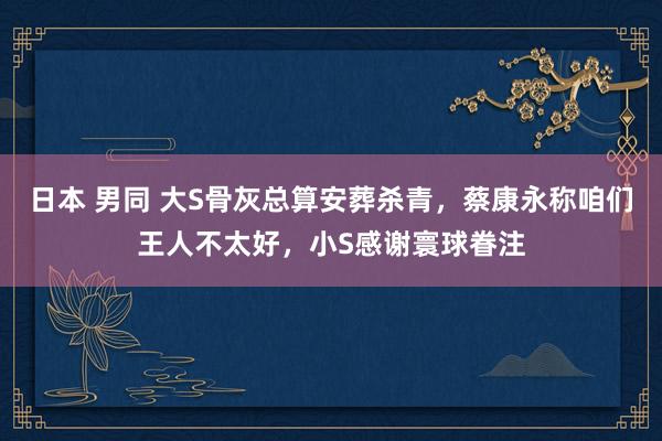 日本 男同 大S骨灰总算安葬杀青，蔡康永称咱们王人不太好，小S感谢寰球眷注