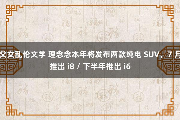 父女乱伦文学 理念念本年将发布两款纯电 SUV，7 月推出 i8 / 下半年推出 i6