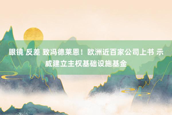 眼镜 反差 致冯德莱恩！欧洲近百家公司上书 示威建立主权基础设施基金