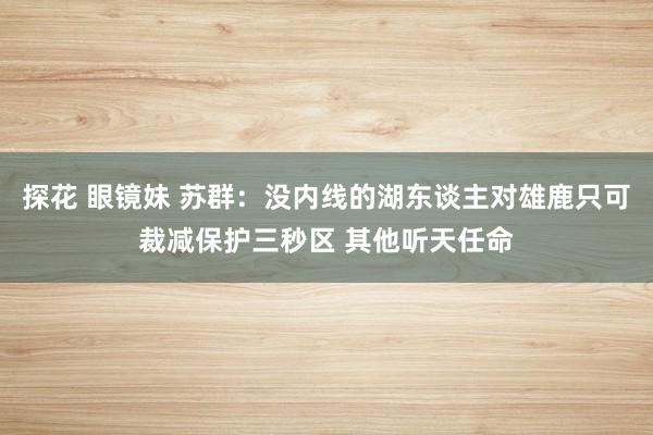 探花 眼镜妹 苏群：没内线的湖东谈主对雄鹿只可裁减保护三秒区 其他听天任命