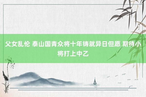 父女乱伦 泰山国青众将十年铸就异日但愿 期待小将打上中乙