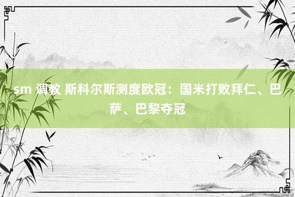 sm 调教 斯科尔斯测度欧冠：国米打败拜仁、巴萨、巴黎夺冠