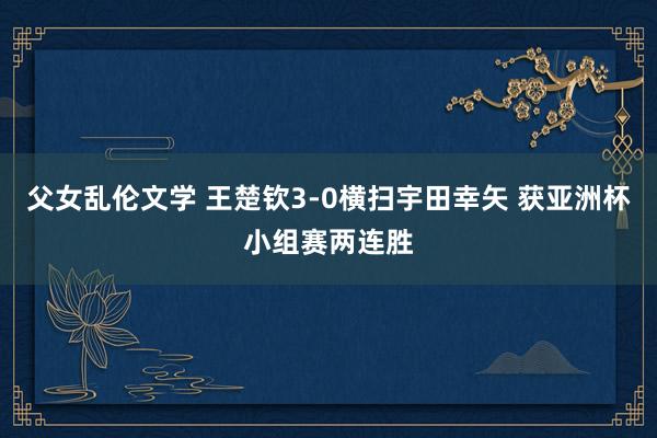 父女乱伦文学 王楚钦3-0横扫宇田幸矢 获亚洲杯小组赛两连胜