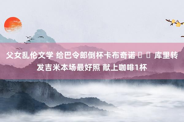 父女乱伦文学 给巴令郎倒杯卡布奇诺 ☕️库里转发吉米本场最好照 献上咖啡1杯