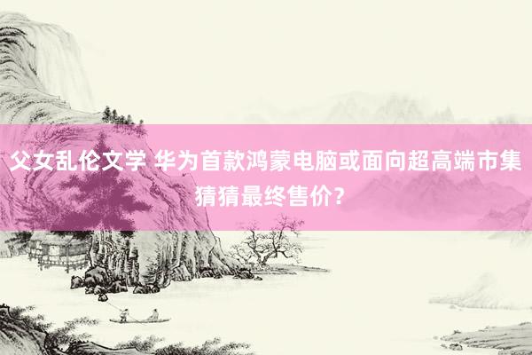 父女乱伦文学 华为首款鸿蒙电脑或面向超高端市集 猜猜最终售价？