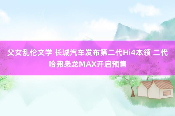 父女乱伦文学 长城汽车发布第二代Hi4本领 二代哈弗枭龙MAX开启预售