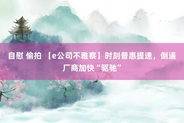 自慰 偷拍 【e公司不雅察】时刻普惠提速，倒逼厂商加快“驱驰”