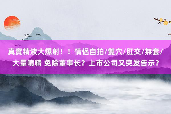 真實精液大爆射！！情侶自拍/雙穴/肛交/無套/大量噴精 免除董事长？上市公司又突发告示？