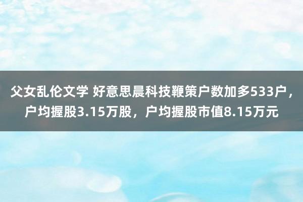 父女乱伦文学 好意思晨科技鞭策户数加多533户，户均握股3.15万股，户均握股市值8.15万元