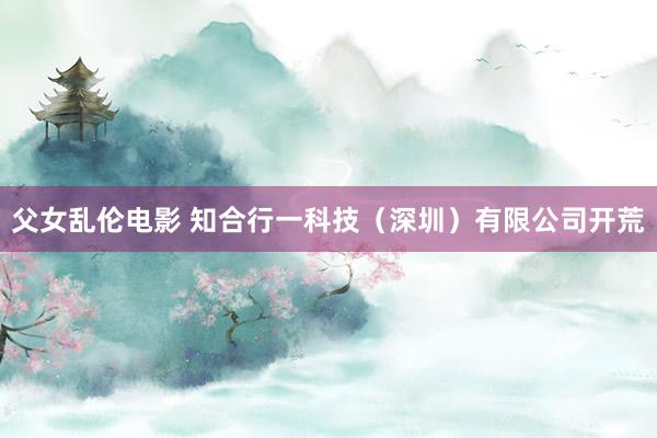 父女乱伦电影 知合行一科技（深圳）有限公司开荒