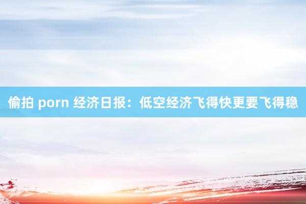偷拍 porn 经济日报：低空经济飞得快更要飞得稳