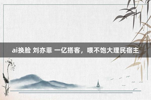 ai换脸 刘亦菲 一亿搭客，喂不饱大理民宿主