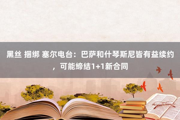 黑丝 捆绑 塞尔电台：巴萨和什琴斯尼皆有益续约，可能缔结1+1新合同