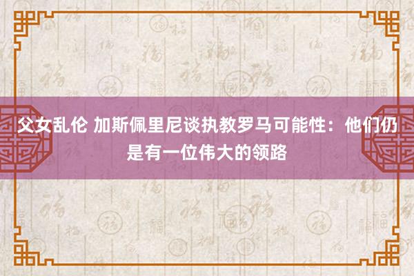 父女乱伦 加斯佩里尼谈执教罗马可能性：他们仍是有一位伟大的领路