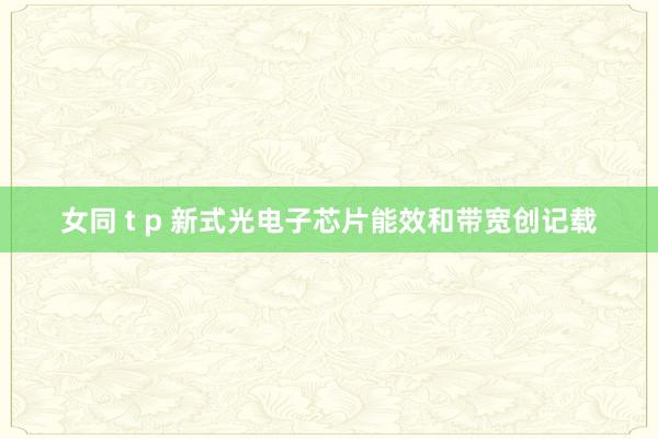 女同 t p 新式光电子芯片能效和带宽创记载