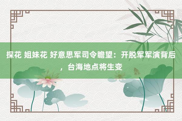 探花 姐妹花 好意思军司令瞻望：开脱军军演背后，台海地点将生变