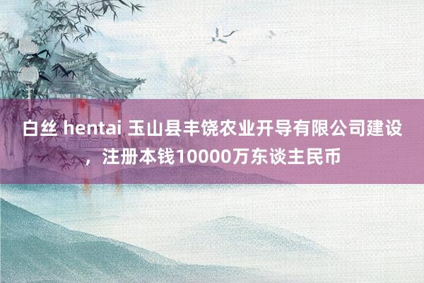 白丝 hentai 玉山县丰饶农业开导有限公司建设，注册本钱10000万东谈主民币
