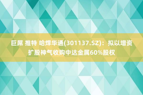 巨屌 推特 哈焊华通(301137.SZ)：拟以增资扩股神气收购中达金属60%股权