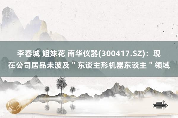 李春城 姐妹花 南华仪器(300417.SZ)：现在公司居品未波及＂东谈主形机器东谈主＂领域