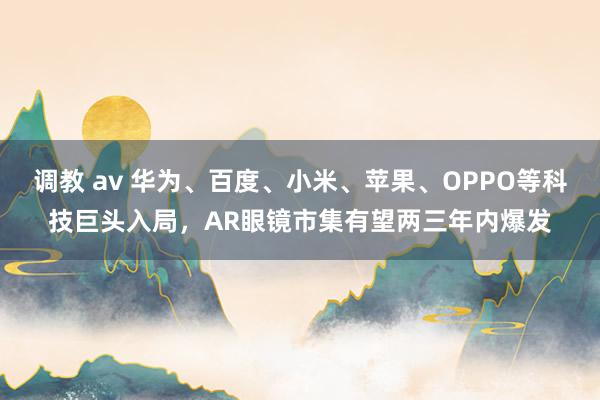 调教 av 华为、百度、小米、苹果、OPPO等科技巨头入局，AR眼镜市集有望两三年内爆发
