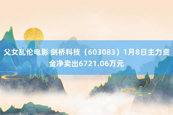 父女乱伦电影 剑桥科技（603083）1月8日主力资金净卖出6721.06万元