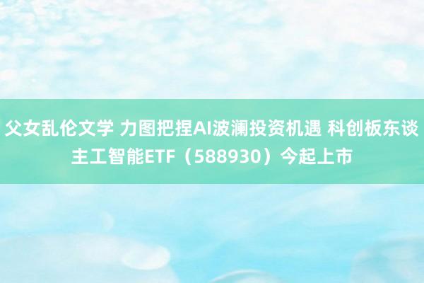 父女乱伦文学 力图把捏AI波澜投资机遇 科创板东谈主工智能ETF（588930）今起上市