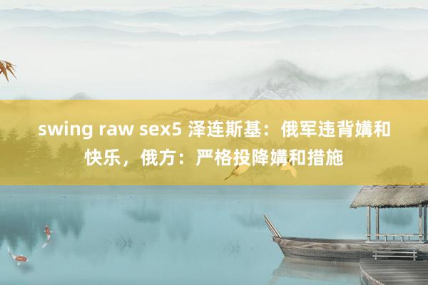 swing raw sex5 泽连斯基：俄军违背媾和快乐，俄方：严格投降媾和措施
