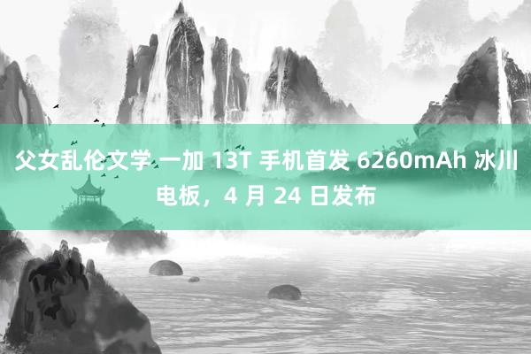 父女乱伦文学 一加 13T 手机首发 6260mAh 冰川电板，4 月 24 日发布