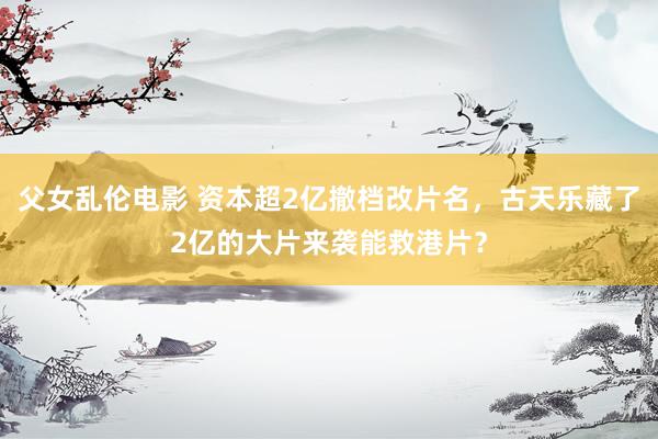 父女乱伦电影 资本超2亿撤档改片名，古天乐藏了2亿的大片来袭能救港片？