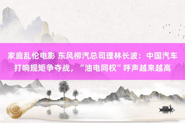 家庭乱伦电影 东风柳汽总司理林长波：中国汽车打响规矩争夺战，“油电同权”呼声越来越高