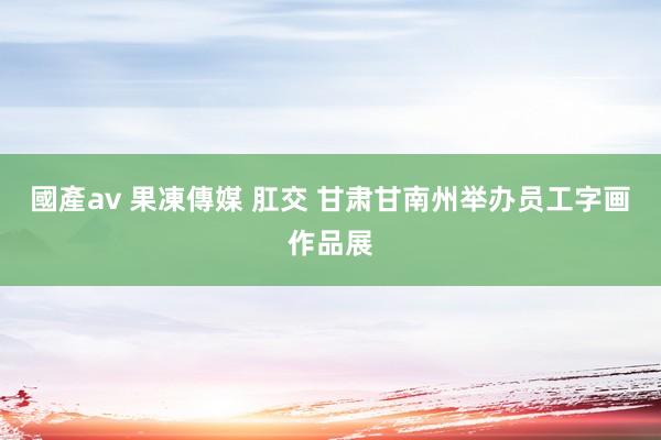 國產av 果凍傳媒 肛交 甘肃甘南州举办员工字画作品展
